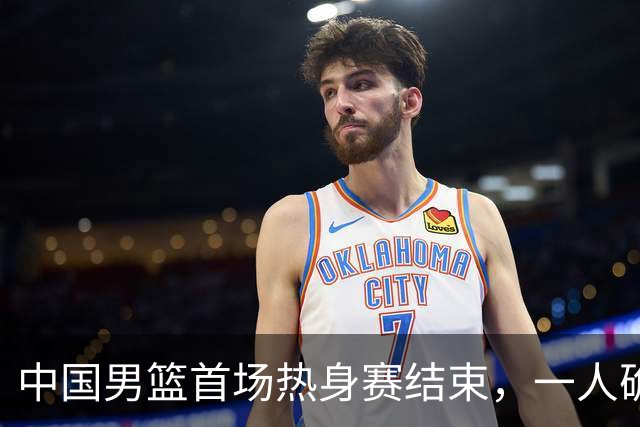 中国男篮首场热身赛结束，一人确定离队 四人免检 两位置争夺白热化